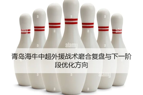 青岛海牛中超外援战术磨合复盘与下一阶段优化方向