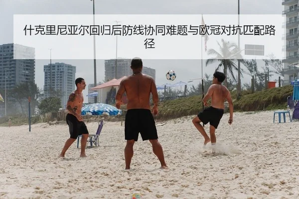 什克里尼亚尔回归后防线协同难题与欧冠对抗匹配路径